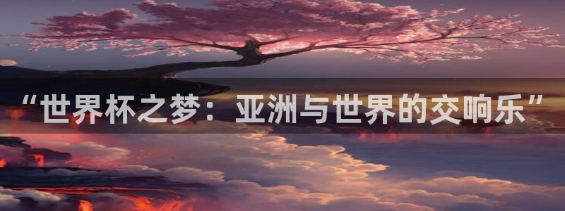 美洲杯直播:“世界杯之梦:亚洲与世界的交响乐”